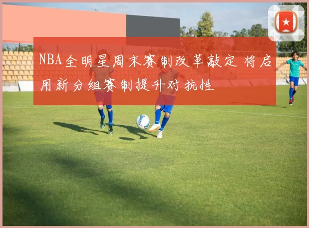 NBA全明星周末赛制改革敲定 将启用新分组赛制提升对抗性