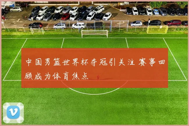 中国男篮世界杯夺冠引关注 赛事回顾成为体育焦点