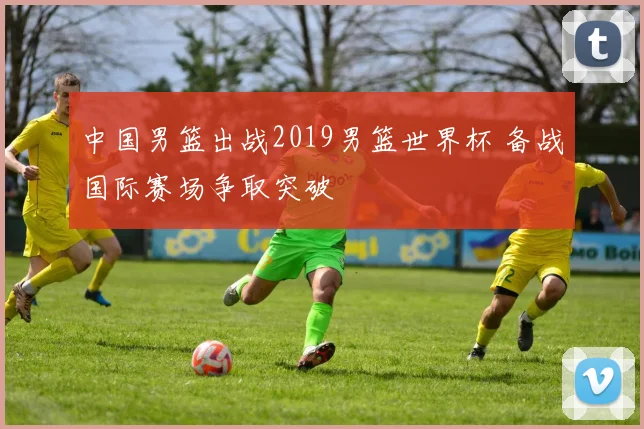 中国男篮出战2019男篮世界杯 备战国际赛场争取突破