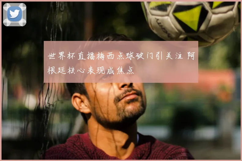 世界杯直播梅西点球破门引关注 阿根廷核心表现成焦点