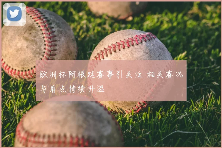 欧洲杯阿根廷赛事引关注 相关赛况与看点持续升温