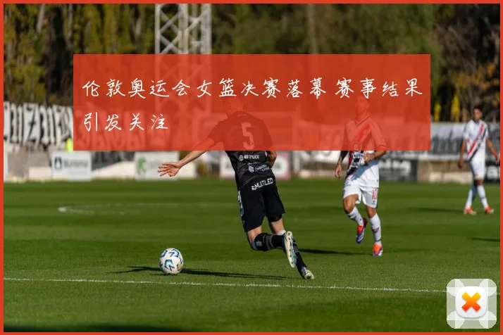 伦敦奥运会女篮决赛落幕 赛事结果引发关注