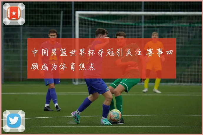 中国男篮世界杯夺冠引关注 赛事回顾成为体育焦点
