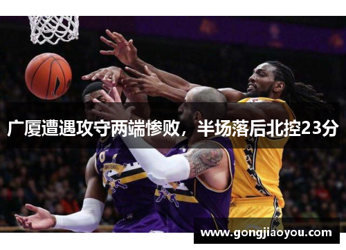 广厦遭遇攻守两端惨败,半场落后北控23分 广厦遭遇攻守两端惨败,半场落后北控23分
