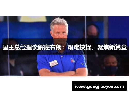 国王总经理谈解雇布朗：艰难抉择，聚焦新篇章